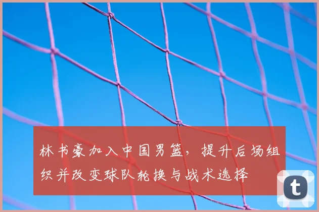 林书豪加入中国男篮，提升后场组织并改变球队轮换与战术选择