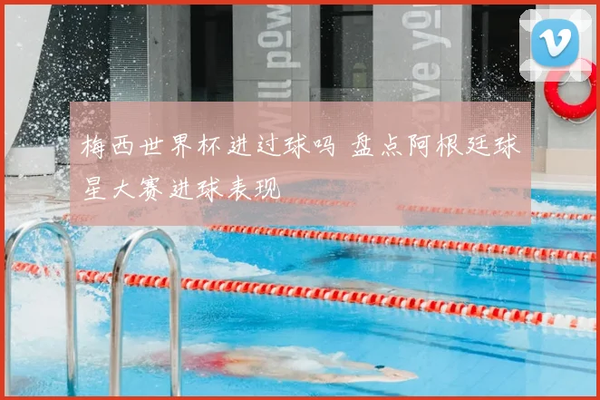 梅西世界杯进过球吗 盘点阿根廷球星大赛进球表现