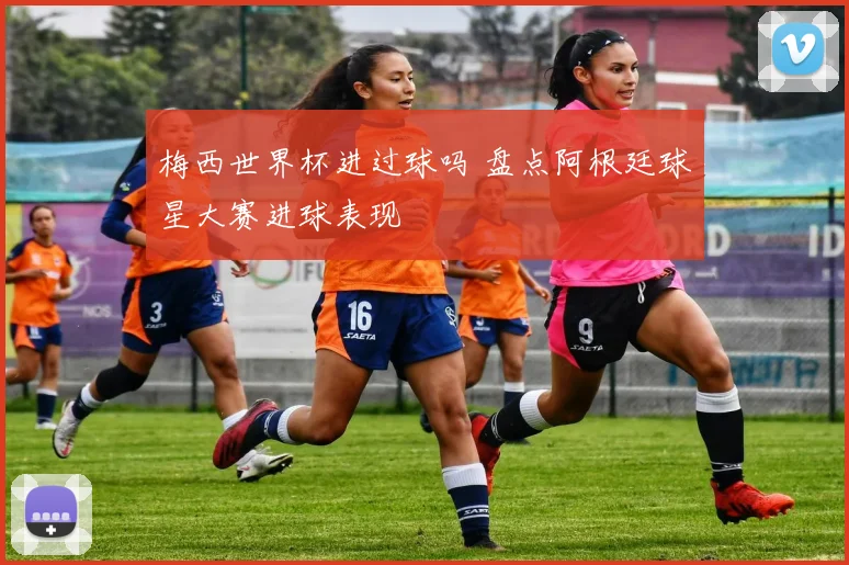 梅西世界杯进过球吗 盘点阿根廷球星大赛进球表现
