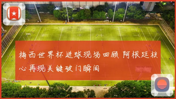 梅西世界杯进球现场回顾 阿根廷核心再现关键破门瞬间