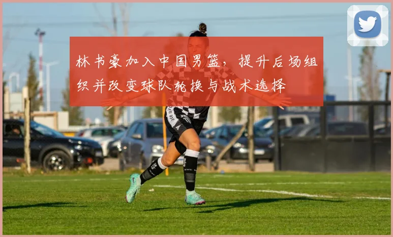 林书豪加入中国男篮，提升后场组织并改变球队轮换与战术选择