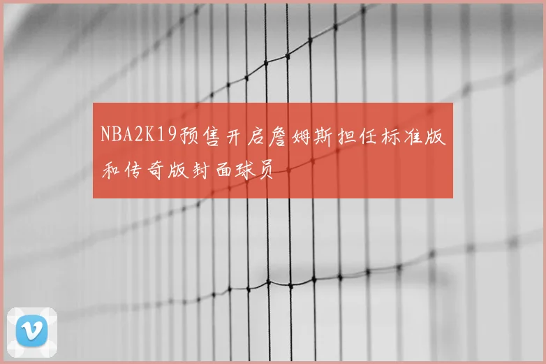 NBA2K19预售开启詹姆斯担任标准版和传奇版封面球员