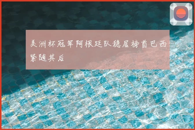 美洲杯冠军阿根廷队稳居榜首巴西紧随其后